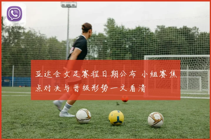 亚运会女足赛程日期公布 小组赛焦点对决与晋级形势一文看清