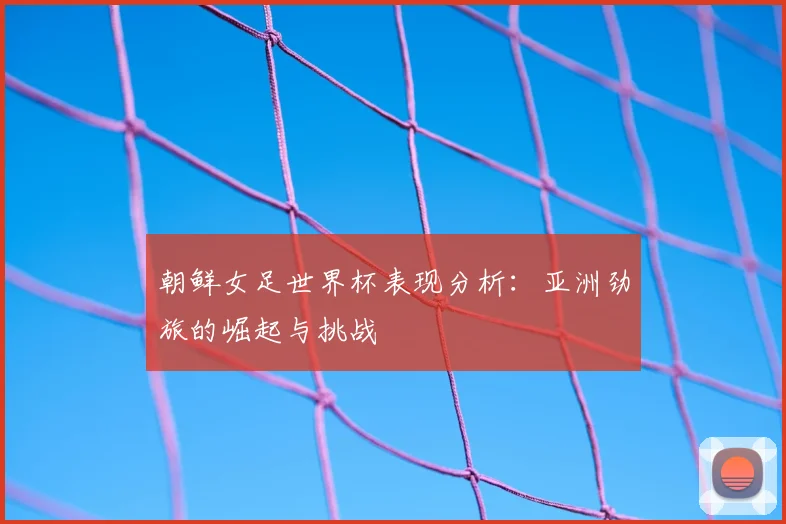 朝鲜女足世界杯表现分析:亚洲劲旅的崛起与挑战
