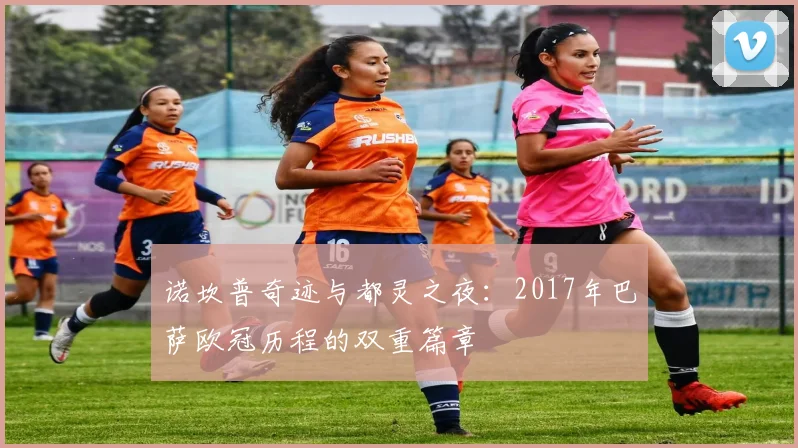诺坎普奇迹与都灵之夜：2017年巴萨欧冠历程的双重篇章