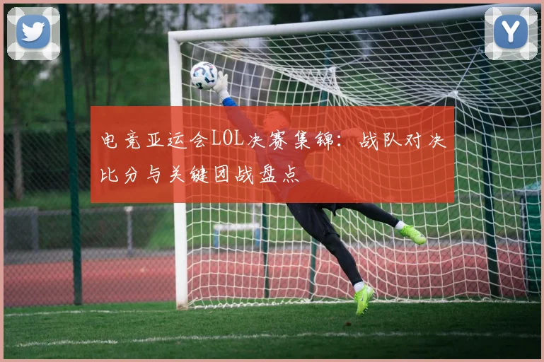 电竞亚运会LOL决赛集锦：战队对决比分与关键团战盘点